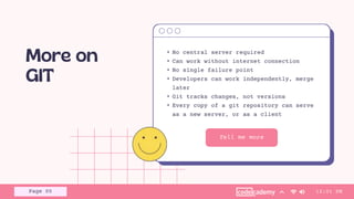 Tell me more
• No central server required
• Can work without internet connection
• No single failure point
• Developers can work independently, merge
later
• Git tracks changes, not versions
• Every copy of a git repository can serve
as a new server, or as a client
12:01 PM
Page 05
 