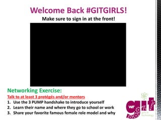 Welcome Back #GITGIRLS!
Make sure to sign in at the front!
Networking Exercise:
Talk to at least 3 protégés and/or mentors
1. Use the 3 PUMP handshake to introduce yourself
2. Learn their name and where they go to school or work
3. Share your favorite famous female role model and why
 