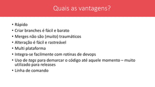 • Rápido
• Criar branches é fácil e barato
• Merges não são (muito) traumáticos
• Alteração é fácil e rastreável
• Multi plataforma
• Integra-se facilmente com rotinas de devops
• Uso de tags para demarcar o código até aquele momento – muito
utilizado para releases
• Linha de comando
Quais as vantagens?
 