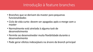 • Branches que se derivam da master para pequenas
funcionalidades
• Ciclo de vida curto: devem ser apagadas após o merge com a
master
• Normalmente está atrelada à alguma task de
desenvolvimento
• Permite ao desenvolvedor muita flexibilidade durante o
desenvolvimento
• Pode gerar efeitos indesejáveis na árvore da branch principal
Introdução à feature branches
 