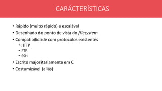 • Rápido (muito rápido) e escalável
• Desenhado do ponto de vista do filesystem
• Compatibilidade com protocolos existentes
• HTTP
• FTP
• SSH
• Escrito majoritariamente em C
• Costumizável (aliás)
CARÁCTERÍSTICAS
 
