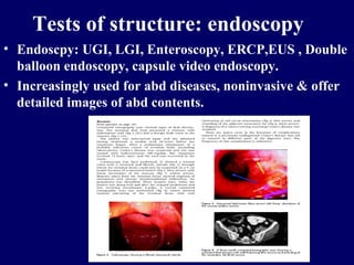 Tests of structure: endoscopy Endoscpy: UGI, LGI, Enteroscopy, ERCP,EUS , Double balloon endoscopy, capsule video endoscopy. Increasingly used for abd diseases, noninvasive & offer detailed images of abd contents. 