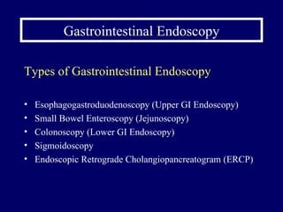 Gastrointestinal Endoscopy Types of Gastrointestinal Endoscopy Esophagogastroduodenoscopy (Upper GI Endoscopy) Small Bowel Enteroscopy (Jejunoscopy) Colonoscopy (Lower GI Endoscopy) Sigmoidoscopy Endoscopic Retrograde Cholangiopancreatogram (ERCP) 