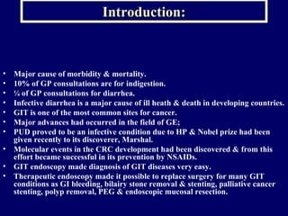 Introduction: Major cause of morbidity & mortality. 10% of GP consultations are for indigestion. ¼ of GP consultations for diarrhea. Infective diarrhea is a major cause of ill heath & death in developing countries. GIT is one of the most common sites for cancer. Major advances had occurred in the field of GE; PUD proved to be an infective condition due to HP & Nobel prize had been given recently to its discoverer, Marshal. Molecular events in the CRC development had been discovered & from this effort became successful in its prevention by NSAIDs. GIT endoscopy made diagnosis of GIT diseases very easy. Therapeutic endoscopy made it possible to replace surgery for many GIT conditions as GI bleeding, bilairy stone removal & stenting, palliative cancer stenting, polyp removal, PEG & endoscopic mucosal resection.  