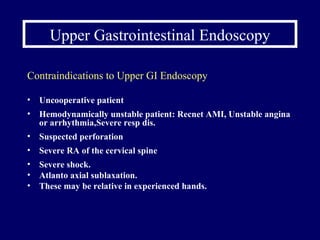 Upper Gastrointestinal Endoscopy Contraindications to Upper GI Endoscopy Uncooperative patient Hemodynamically unstable patient:  Recnet AMI, Unstable angina or arrhythmia,Severe resp dis. Suspected perforation Severe RA of the cervical spine Severe shock. Atlanto axial sublaxation. These may be relative in experienced hands. 