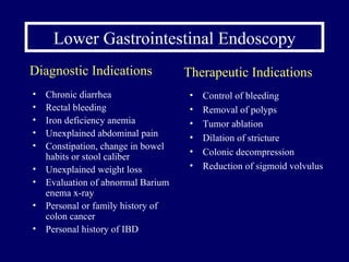 Lower Gastrointestinal Endoscopy Chronic diarrhea Rectal bleeding Iron deficiency anemia Unexplained abdominal pain Constipation, change in bowel habits or stool caliber Unexplained weight loss Evaluation of abnormal Barium enema x-ray Personal or family history of colon cancer Personal history of IBD Control of bleeding Removal of polyps Tumor ablation Dilation of stricture Colonic decompression Reduction of sigmoid volvulus  Diagnostic Indications Therapeutic Indications 