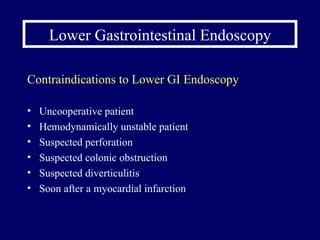 Lower Gastrointestinal Endoscopy Contraindications to Lower GI Endoscopy Uncooperative patient Hemodynamically unstable patient Suspected perforation Suspected colonic obstruction Suspected diverticulitis Soon after a myocardial infarction 