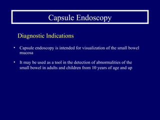 Capsule Endoscopy Capsule endoscopy is intended for visualization of the small bowel mucosa It may be used as a tool in the detection of abnormalities of the small bowel in adults and children from 10 years of age and up Diagnostic Indications 