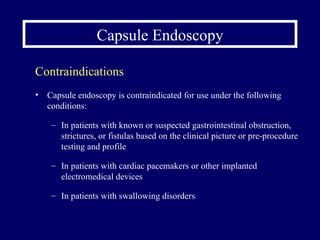 Capsule Endoscopy Capsule endoscopy is contraindicated for use under the following conditions: In patients with known or suspected gastrointestinal obstruction, strictures, or fistulas based on the clinical picture or pre-procedure testing and profile In patients with cardiac pacemakers or other implanted electromedical devices In patients with swallowing disorders Contraindications 