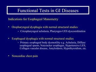 Functional Tests in GI Diseases Indications for Esophageal Manometry Oropharyngeal dysphagia with normal structural studies -  Cricopharyngeal achalasia, Pharyngeo-UES dyscoordination Esophageal dysphagia with normal structural studies  -  Primary esophageal body dysmotility e.g. Achalasia, Diffuse    esophageal spasm, Nutcracker esophagus, Hypertensive LES,    Collagen vascular disease, Amyloidosis, Hypothyroidism, etc.  Noncardiac chest pain  