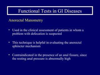 Functional Tests in GI Diseases Anorectal Manometry Used in the clinical assessment of patients in whom a problem with defecation is suspected This technique is helpful in evaluating the anorectal sphincter mechanism Contraindicated in the presence of an anal fissure, since the resting anal pressure is abnormally high 