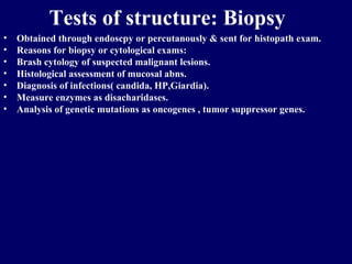 Tests of structure: Biopsy Obtained through endoscpy or percutanously & sent for histopath exam. Reasons for biopsy or cytological exams: Brash cytology of suspected malignant lesions. Histological assessment of mucosal abns. Diagnosis of infections( candida, HP,Giardia). Measure enzymes as disacharidases. Analysis of genetic mutations as oncogenes , tumor suppressor genes. 
