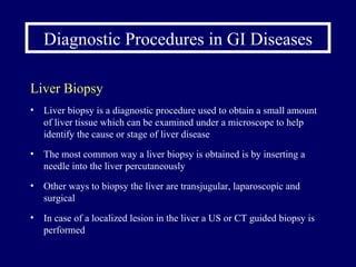 Diagnostic Procedures in GI Diseases Liver Biopsy Liver biopsy is a diagnostic procedure used to obtain a small amount of liver tissue which can be examined under a microscope to help identify the cause or stage of liver disease The most common way a liver biopsy is obtained is by inserting a needle into the liver percutaneously Other ways to biopsy the liver are transjugular, laparoscopic and surgical In case of a localized lesion in the liver a US or CT guided biopsy is performed 