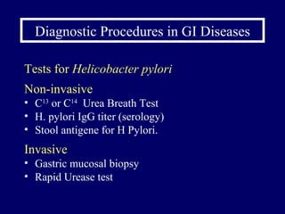 Diagnostic Procedures in GI Diseases Tests for  Helicobacter pylori Non-invasive C 13  or C 14   Urea Breath Test H. pylori IgG titer (serology) Stool antigene for H Pylori. Invasive Gastric mucosal biopsy Rapid Urease test 