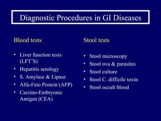 Diagnostic Procedures in GI Diseases Blood tests Liver function tests (LFT’S) Hepatitis serology  S. Amylase & Lipase Alfa-Feto Protein (AFP) Carcino-Embryonic Antigen (CEA)  Stool tests Stool microscopy Stool ova & parasites Stool culture Stool C. difficile toxin Stool occult blood 