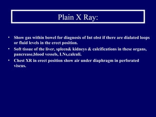 Plain X Ray: Show gas within bowel for diagnosis of Int obst if there are dialated loops or fluid levels in the erect position. Soft tissue of the liver, spleen& kidneys & calcifications in these organs, pancrease,blood vessels, LNs,calculi. Chest XR in erect position show air under diaphragm in perforated viscus. 