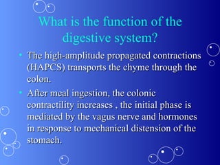 What is the function of the digestive system? The high-amplitude propagated contractions (HAPCS) transports the chyme through the colon.  After meal ingestion, the colonic contractility increases , the initial phase is mediated by the vagus nerve and hormones  in response to mechanical distension of the stomach. 