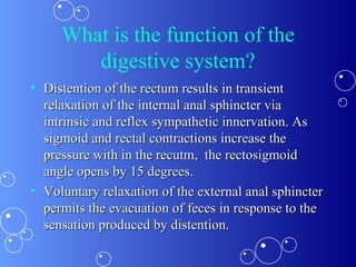 What is the function of the digestive system? Distention of the rectum results in transient relaxation of the internal anal sphincter via intrinsic and reflex sympathetic innervation. As sigmoid and rectal contractions increase the pressure with in the recutm,  the rectosigmoid angle opens by 15 degrees. Voluntary relaxation of the external anal sphincter permits the evacuation of feces in response to the sensation produced by distention. 