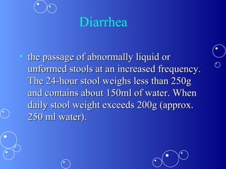 Diarrhea the passage of abnormally liquid or unformed stools at an increased frequency. The 24-hour stool weighs less than 250g and contains about 150ml of water. When daily stool weight exceeds 200g (approx. 250 ml water).  
