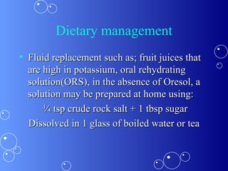 Dietary management Fluid replacement such as; fruit juices that are high in potassium, oral rehydrating solution(ORS), in the absence of Oresol, a solution may be prepared at home using: ¼ tsp crude rock salt + 1 tbsp sugar Dissolved in 1 glass of boiled water or tea 