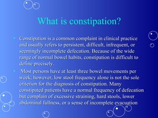 What is constipation? Constipation is a common complaint in clinical practice and usually refers to persistent, difficult, infrequent, or seemingly incomplete defecation. Because of the wide range of normal bowel habits, constipation is difficult to define precisely. Most persons have at least three bowel movements per week; however, low stool frequency alone is not the sole criterion for the diagnosis of constipation. Many constipated patients have a normal frequency of defecation but complain of excessive straining, hard stools, lower abdominal fullness, or a sense of incomplete evacuation 