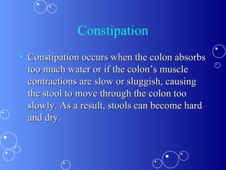 Constipation Constipation occurs when the colon absorbs too much water or if the colon’s muscle contractions are slow or sluggish, causing the stool to move through the colon too slowly. As a result, stools can become hard and dry.  