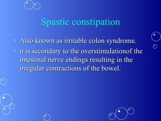 Spastic constipation Also known as irritable colon syndrome. it is secondary to the overstimulationof the intestinal nerve endings resulting in the irregular contractions of the bowel.  