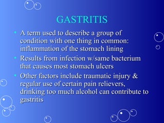 GASTRITIS A term used to describe a group of condition with one thing in common: inflammation of the stomach lining Results from infection w/same bacterium that causes most stomach ulcers Other factors include traumatic injury & regular use of certain pain relievers, drinking too much alcohol can contribute to gastritis 