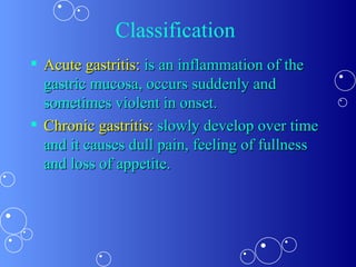 Classification  Acute gastritis:  is an inflammation of the gastric mucosa, occurs suddenly and sometimes violent in onset.  Chronic gastritis:  slowly develop over time and it causes dull pain, feeling of fullness and loss of appetite. 