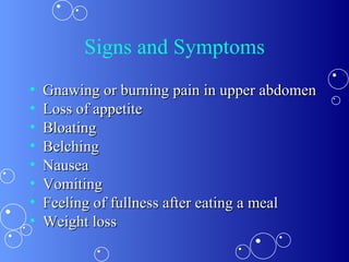 Signs and Symptoms Gnawing or burning pain in upper abdomen  Loss of appetite Bloating Belching Nausea Vomiting  Feeling of fullness after eating a meal Weight loss 