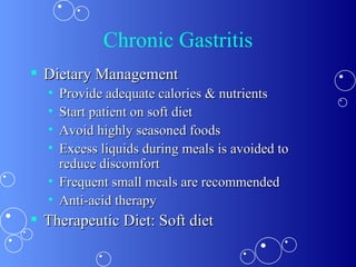 Chronic Gastritis Dietary Management Provide adequate calories & nutrients Start patient on soft diet Avoid highly seasoned foods Excess liquids during meals is avoided to reduce discomfort Frequent small meals are recommended  Anti-acid therapy Therapeutic Diet: Soft diet 
