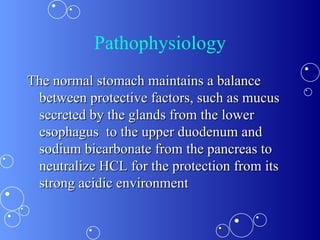Pathophysiology The normal stomach maintains a balance between protective factors, such as mucus secreted by the glands from the lower esophagus  to the upper duodenum and sodium bicarbonate from the pancreas to neutralize HCL for the protection from its strong acidic environment 