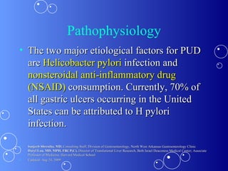 Pathophysiology The two major etiological factors for PUD are  Helicobacter pylori  infection and  nonsteroidal anti-inflammatory drug (NSAID)  consumption. Currently, 70% of all gastric ulcers occurring in the United States can be attributed to H pylori infection. Sanjeeb Shrestha, MD,  Consulting Staff, Division of Gastroenterology, North West Arkansas Gastroenterology Clinic Daryl Lau, MD, MPH, FRCP(C),  Director of Translational Liver Research, Beth Israel Deaconess Medical Center; Associate Professor of Medicine, Harvard Medical School Updated: Aug 24, 2009 