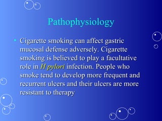 Pathophysiology Cigarette smoking can affect gastric mucosal defense adversely. Cigarette smoking is believed to play a facultative role in  H pylori   infection. People who smoke tend to develop more frequent and recurrent ulcers and their ulcers are more resistant to therapy 