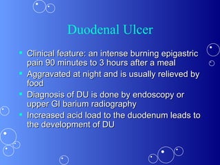 Duodenal Ulcer Clinical feature: an intense burning epigastric pain 90 minutes to 3 hours after a meal  Aggravated at night and is usually relieved by food  Diagnosis of DU is done by endoscopy or upper GI barium radiography  Increased acid load to the duodenum leads to the development of DU  