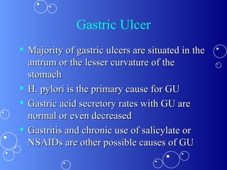 Gastric Ulcer Majority of gastric ulcers are situated in the antrum or the lesser curvature of the stomach  H. pylori is the primary cause for GU  Gastric acid secretory rates with GU are normal or even decreased  Gastritis and chronic use of salicylate or NSAIDs are other possible causes of GU  