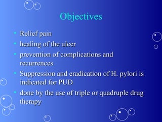Objectives Relief pain  healing of the ulcer  prevention of complications and recurrences  Suppression and eradication of H. pylori is indicated for PUD  done by the use of triple or quadruple drug therapy  