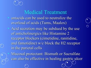 Medical Treatment antacids can be used to neutralize the overload of acids (Tums, Maalox) Acid secretion may be subdued by the use of anticholinergics like Histamine 2 receptor blockers (cimetidine, ranitidine, and famotidine) w/c block the H2 receptor in the parietal cells Mucosal protectant: Bismuth or Sucralfate can also be effective in healing gastric ulcer  