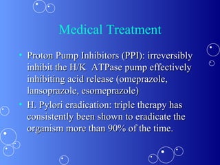 Medical Treatment Proton Pump Inhibitors (PPI): irreversibly inhibit the H/K  ATPase pump effectively inhibiting acid release (omeprazole, lansoprazole, esomeprazole) H. Pylori eradication: triple therapy has consistently been shown to eradicate the organism more than 90% of the time. 