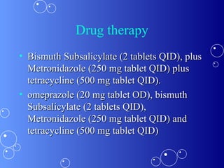 Drug therapy Bismuth Subsalicylate (2 tablets QID), plus Metronidazole (250 mg tablet QID) plus tetracycline (500 mg tablet QID).  omeprazole (20 mg tablet OD), bismuth Subsalicylate (2 tablets QID), Metronidazole (250 mg tablet QID) and tetracycline (500 mg tablet QID)  