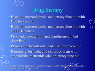 Drug therapy Bismuth, metronidazole, and tetracycline qid with H2 blockers bid Bismuth, metronidazole, and tetracycline bid with a PPI (Helidac) Prevacid, amoxicillin, and clarithromycin bid (PrevPac) Prilosec, metronidazole, and clarithromycin bid Ranitidine, bismuth, and clarithromycin with amoxicillin, metronidazole, or tetracycline bid   The 5 different regimens approved by AmericanCollege of Gastroenterology are as follows (all 5 regimens are given for a total of 2 wk): 