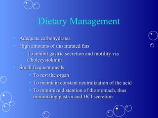 Dietary Management Adequate carbohydrates  High amounts of unsaturated fats To inhibit gastric secretion and motility via Cholecystokinin Small frequent meals:  To rest the organ To maintain constant neutralization of the acid To minimize distention of the stomach, thus minimizing gastrin and HCl secretion  