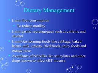 Dietary Management Limit fiber consumption To reduce motility Limit gastric secretagogues such as caffeine and alcohol  Limit Gas-forming foods like cabbage, baked beans, milk, onions, fried foods, spicy foods and orange juice  Avoidance of NSAIDs like salicylates and other drugs known to affect GIT mucosa 