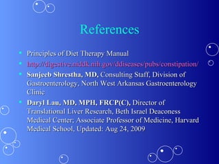 References Principles of Diet Therapy Manual http://digestive.niddk.nih.gov/ddiseases/pubs/constipation/ Sanjeeb Shrestha, MD,  Consulting Staff, Division of Gastroenterology, North West Arkansas Gastroenterology Clinic Daryl Lau, MD, MPH, FRCP(C),  Director of Translational Liver Research, Beth Israel Deaconess Medical Center; Associate Professor of Medicine, Harvard Medical School, Updated: Aug 24, 2009 