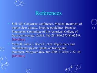 References Soll AH. Consensus conference. Medical treatment of peptic ulcer disease. Practice guidelines. Practice Parameters Committee of the American College of Gastroenterology.  JAMA . Feb 28 1996;275(8):622-9.  [Medline] . Vaira D, Gatta L, Ricci C, et al. Peptic ulcer and Helicobacter pylori: update on testing and treatment.  Postgrad Med . Jun 2005;117(6):17-22, 46.  [Medline] 
