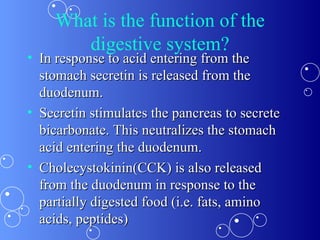 What is the function of the digestive system? In response to acid entering from the stomach secretin is released from the duodenum. Secretin stimulates the pancreas to secrete bicarbonate. This neutralizes the stomach acid entering the duodenum.  Cholecystokinin(CCK) is also released from the duodenum in response to the partially digested food (i.e. fats, amino acids, peptides) 