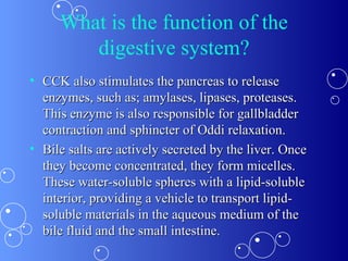 What is the function of the digestive system? CCK also stimulates the pancreas to release enzymes, such as; amylases, lipases, proteases. This enzyme is also responsible for gallbladder contraction and sphincter of Oddi relaxation. Bile salts are actively secreted by the liver. Once they become concentrated, they form micelles. These water-soluble spheres with a lipid-soluble interior, providing a vehicle to transport lipid-soluble materials in the aqueous medium of the bile fluid and the small intestine. 