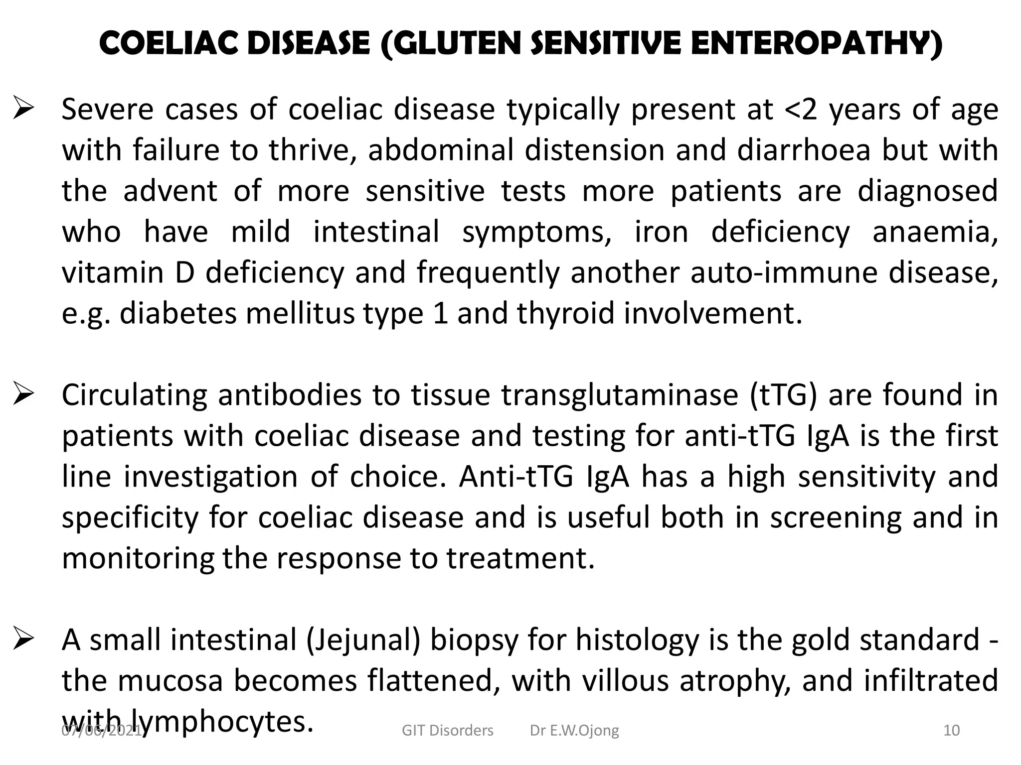 COELIAC DISEASE (GLUTEN SENSITIVE ENTEROPATHY)
 Severe cases of coeliac disease typically present at <2 years of age
with failure to thrive, abdominal distension and diarrhoea but with
the advent of more sensitive tests more patients are diagnosed
who have mild intestinal symptoms, iron deficiency anaemia,
vitamin D deficiency and frequently another auto-immune disease,
e.g. diabetes mellitus type 1 and thyroid involvement.
 Circulating antibodies to tissue transglutaminase (tTG) are found in
patients with coeliac disease and testing for anti-tTG IgA is the first
line investigation of choice. Anti-tTG IgA has a high sensitivity and
specificity for coeliac disease and is useful both in screening and in
monitoring the response to treatment.
 A small intestinal (Jejunal) biopsy for histology is the gold standard -
the mucosa becomes flattened, with villous atrophy, and infiltrated
with lymphocytes.
07/06/2021 GIT Disorders Dr E.W.Ojong 10
 