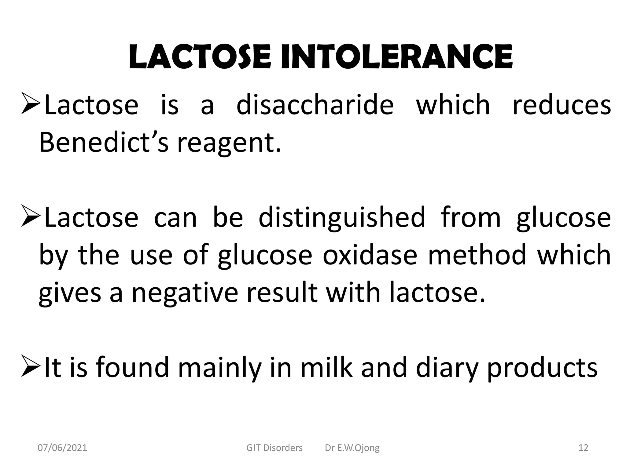 LACTOSE INTOLERANCE
Lactose is a disaccharide which reduces
Benedict’s reagent.
Lactose can be distinguished from glucose
by the use of glucose oxidase method which
gives a negative result with lactose.
It is found mainly in milk and diary products
07/06/2021 GIT Disorders Dr E.W.Ojong 12
 