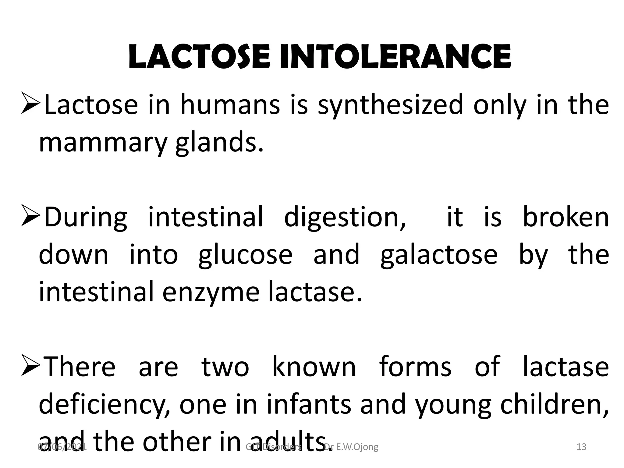 LACTOSE INTOLERANCE
Lactose in humans is synthesized only in the
mammary glands.
During intestinal digestion, it is broken
down into glucose and galactose by the
intestinal enzyme lactase.
There are two known forms of lactase
deficiency, one in infants and young children,
and the other in adults.
07/06/2021 GIT Disorders Dr E.W.Ojong 13
 